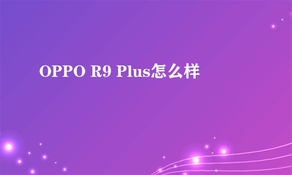 OPPO R9 Plus怎么样
