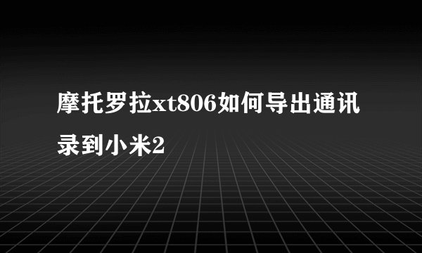 摩托罗拉xt806如何导出通讯录到小米2