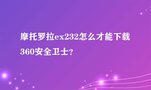 摩托罗拉ex232怎么才能下载360安全卫士？