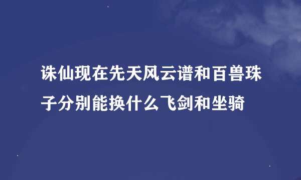 诛仙现在先天风云谱和百兽珠子分别能换什么飞剑和坐骑