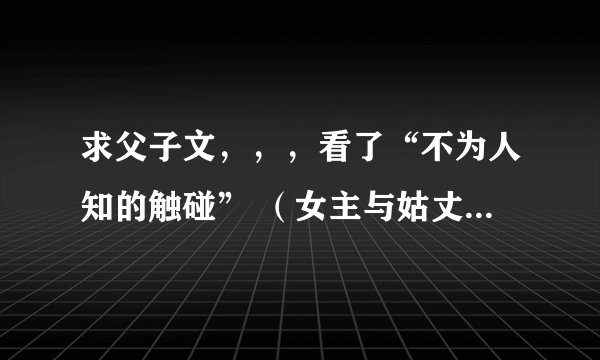 求父子文，，，看了“不为人知的触碰” （女主与姑丈，是不伦文） 很喜欢男主 以及这类的文 有类似的发下
