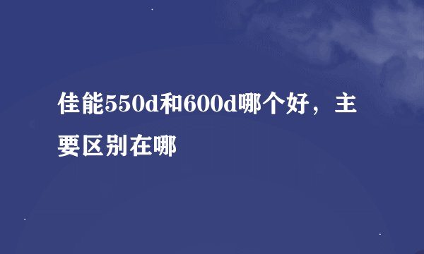 佳能550d和600d哪个好，主要区别在哪