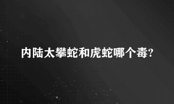 内陆太攀蛇和虎蛇哪个毒?