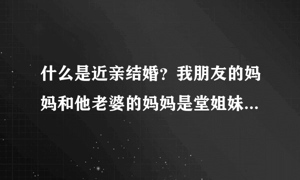 什么是近亲结婚？我朋友的妈妈和他老婆的妈妈是堂姐妹。就是说他外公和他老婆的外公是亲兄弟，是近亲结婚