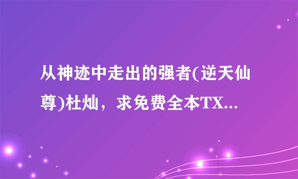 从神迹中走出的强者(逆天仙尊)杜灿，求免费全本TXT（我知道还没写完，有多少要多少）