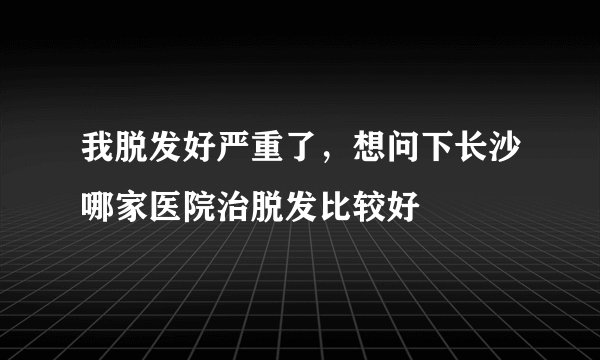 我脱发好严重了，想问下长沙哪家医院治脱发比较好
