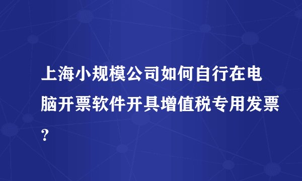上海小规模公司如何自行在电脑开票软件开具增值税专用发票？