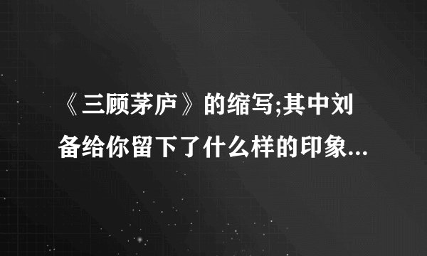 《三顾茅庐》的缩写;其中刘备给你留下了什么样的印象，还有张飞为什么还多处写到?量此村夫什么意思??