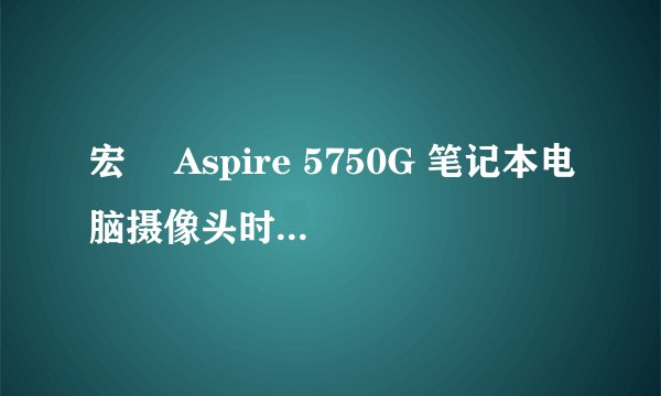 宏碁 Aspire 5750G 笔记本电脑摄像头时不时就会打不开，求方法！