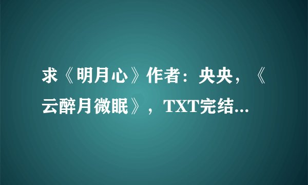 求《明月心》作者：央央，《云醉月微眠》，TXT完结版，谢谢