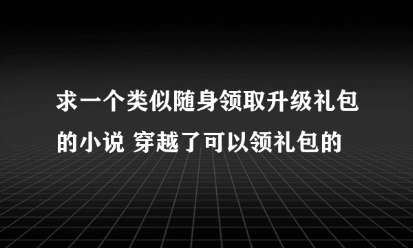 求一个类似随身领取升级礼包的小说 穿越了可以领礼包的
