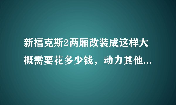 新福克斯2两厢改装成这样大概需要花多少钱，动力其他都不变，只变外观个内饰，还有就是改装需要什么手续