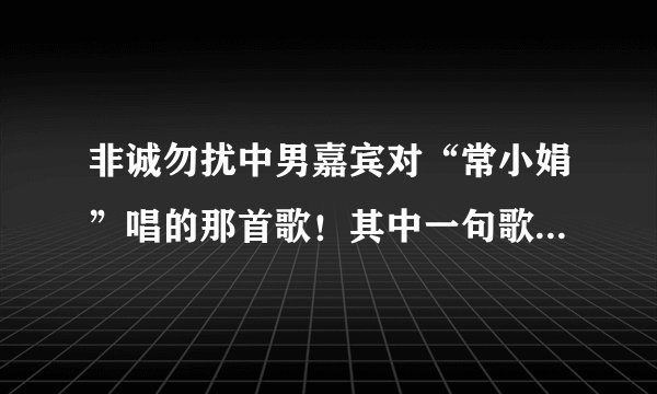 非诚勿扰中男嘉宾对“常小娟”唱的那首歌！其中一句歌词是“就算全世界都离开你，至少还有一个我来陪”...