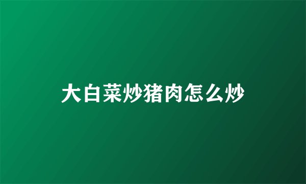 大白菜炒猪肉怎么炒