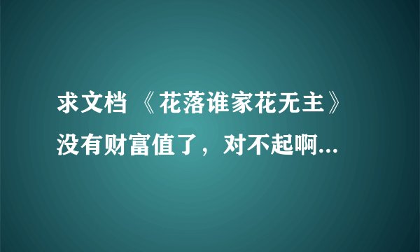 求文档 《花落谁家花无主》 没有财富值了，对不起啊 但是我手里有很多文，求好心人帮忙