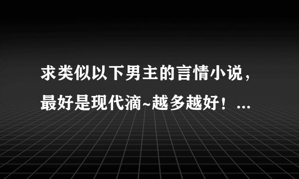 求类似以下男主的言情小说，最好是现代滴~越多越好！！但必须符合条件~而且要是完结小说！