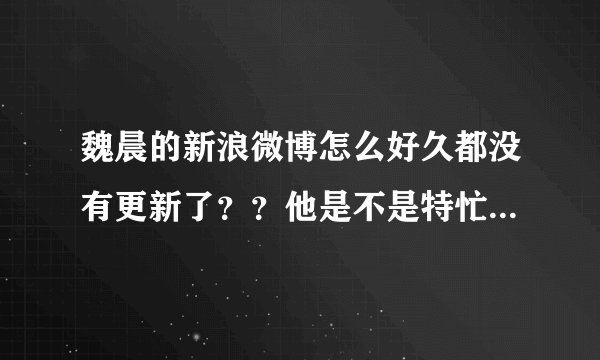 魏晨的新浪微博怎么好久都没有更新了？？他是不是特忙呀。。。
