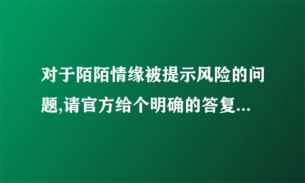 对于陌陌情缘被提示风险的问题,请官方给个明确的答复!谢谢!