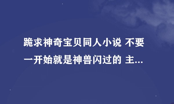 跪求神奇宝贝同人小说 不要一开始就是神兽闪过的 主角最好一步一步从弱到强的 下面的是我看了