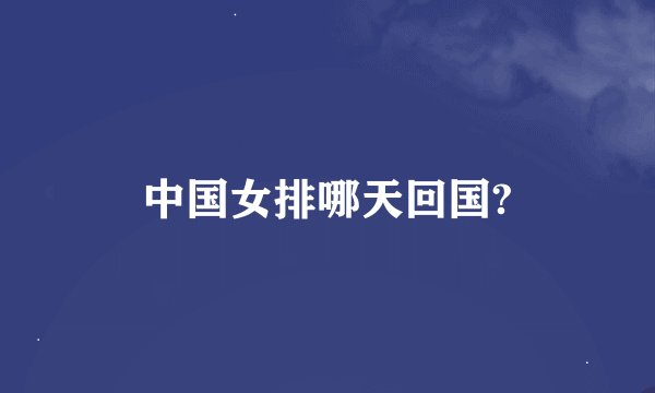 中国女排哪天回国?