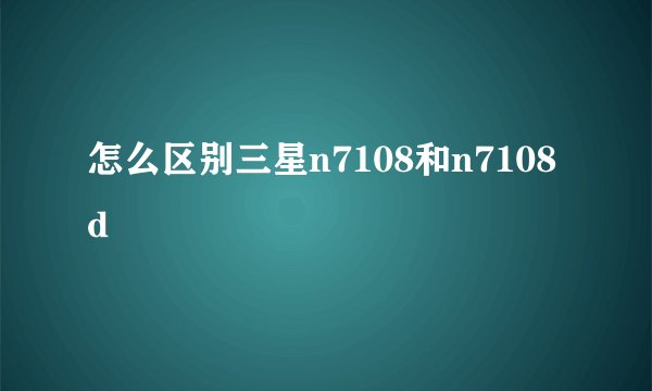 怎么区别三星n7108和n7108d