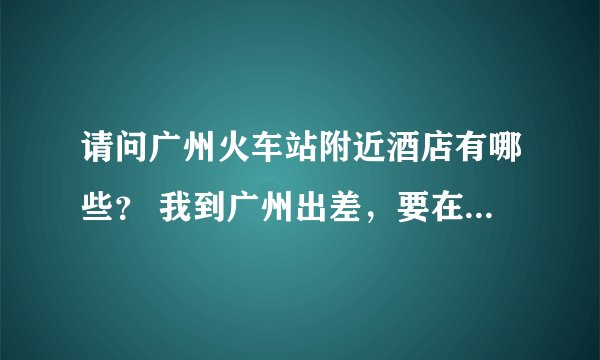 请问广州火车站附近酒店有哪些？ 我到广州出差，要在广州火车站住一晚，哪位知道广州火车站附近酒店有哪些