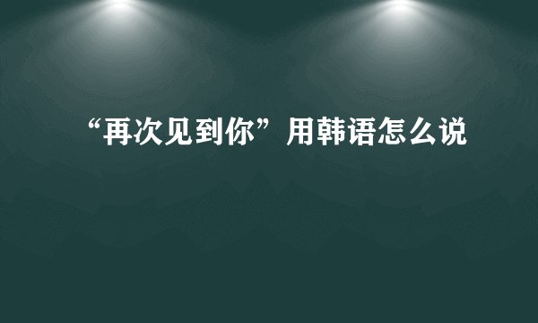 “再次见到你”用韩语怎么说