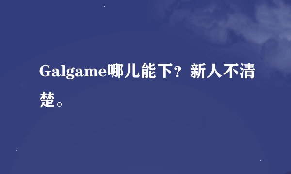 Galgame哪儿能下？新人不清楚。