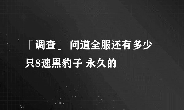 「调查」 问道全服还有多少只8速黑豹子 永久的