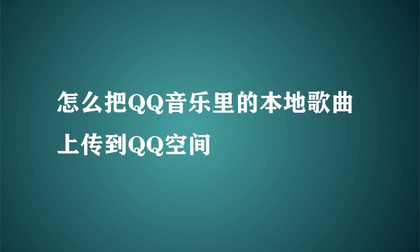 怎么把QQ音乐里的本地歌曲上传到QQ空间