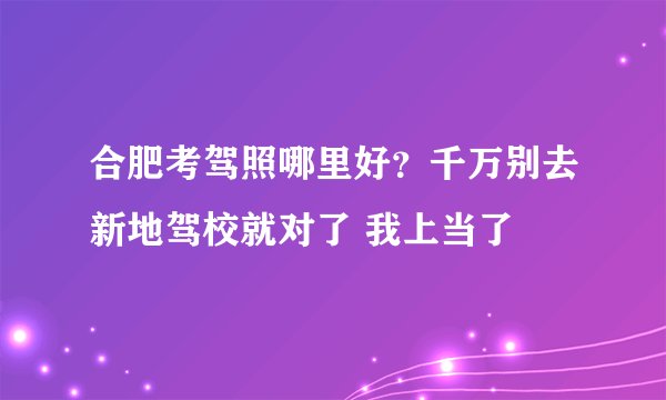 合肥考驾照哪里好？千万别去新地驾校就对了 我上当了