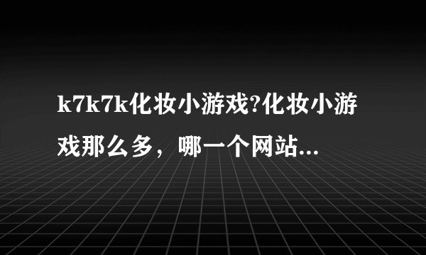 k7k7k化妆小游戏?化妆小游戏那么多，哪一个网站的会比较好玩呢？