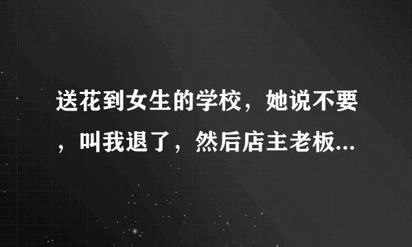 送花到女生的学校，她说不要，叫我退了，然后店主老板打电话给我说她自己偷偷又叫送回去了，但她没告诉我