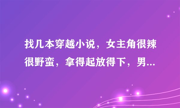 找几本穿越小说，女主角很辣很野蛮，拿得起放得下，男主深情，宠爱她，结局好，最好是大陆小说。