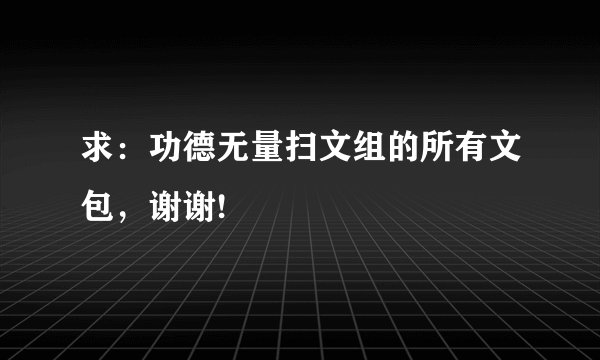 求：功德无量扫文组的所有文包，谢谢!