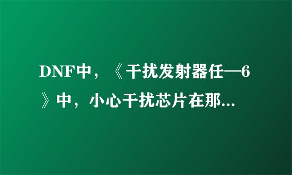 DNF中，《干扰发射器任—6》中，小心干扰芯片在那里获取？