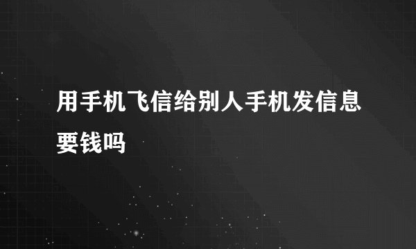 用手机飞信给别人手机发信息要钱吗