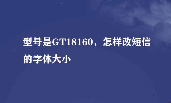 型号是GT18160，怎样改短信的字体大小