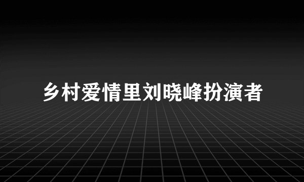 乡村爱情里刘晓峰扮演者