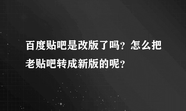 百度贴吧是改版了吗？怎么把老贴吧转成新版的呢？