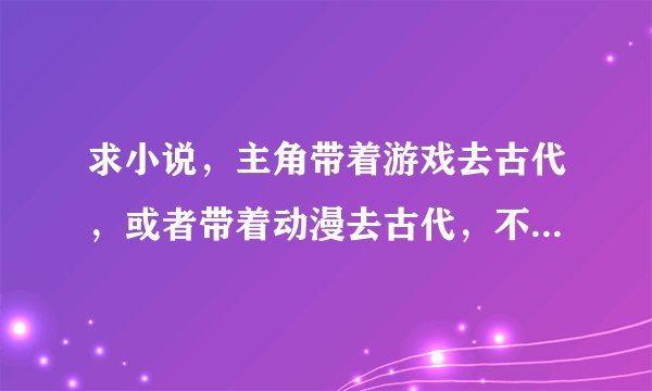求小说，主角带着游戏去古代，或者带着动漫去古代，不要那种SB文，木有就异界也可以，在线等