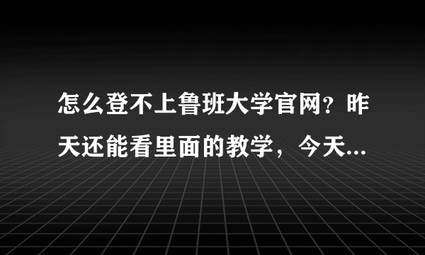 怎么登不上鲁班大学官网？昨天还能看里面的教学，今天就登不上网站了！急求