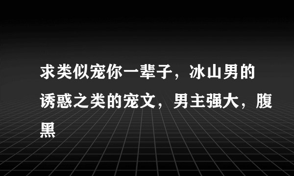 求类似宠你一辈子，冰山男的诱惑之类的宠文，男主强大，腹黑