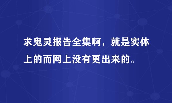 求鬼灵报告全集啊，就是实体上的而网上没有更出来的。