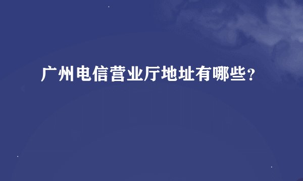 广州电信营业厅地址有哪些？