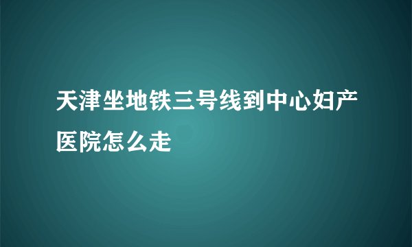 天津坐地铁三号线到中心妇产医院怎么走