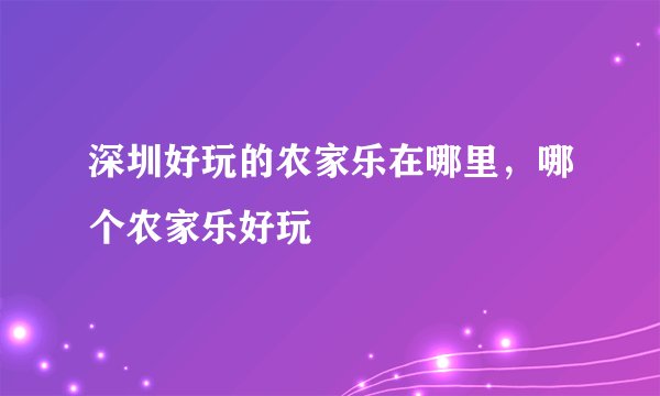 深圳好玩的农家乐在哪里，哪个农家乐好玩