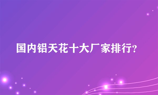 国内铝天花十大厂家排行？