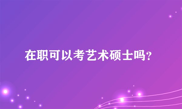 在职可以考艺术硕士吗？