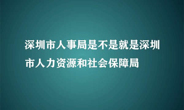 深圳市人事局是不是就是深圳市人力资源和社会保障局